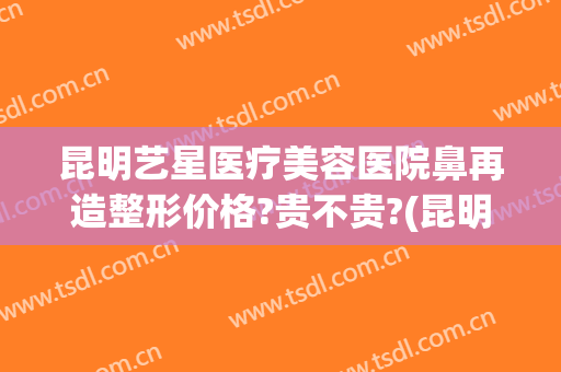 昆明艺星医疗美容医院鼻再造整形价格?贵不贵?(昆明艺看专业鼻部整形)