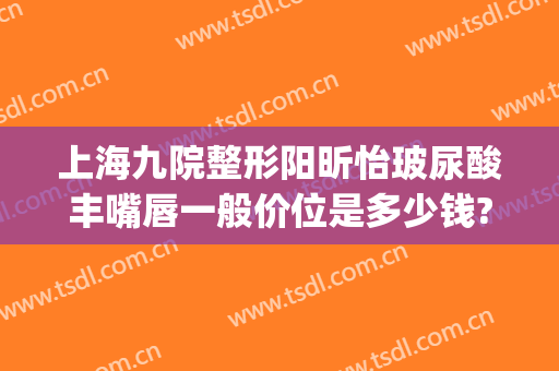 上海九院整形阳昕怡玻尿酸丰嘴唇一般价位是多少钱?可靠吗?(玻尿酸丰唇整形医院)