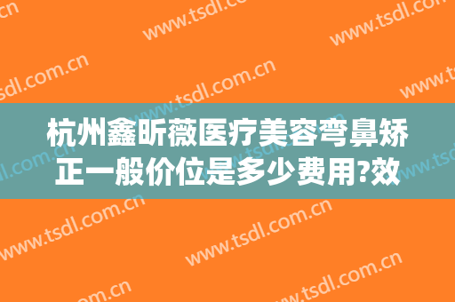 杭州鑫昕薇医疗美容弯鼻矫正一般价位是多少费用?效果怎么样?(鑫昕薇整形)