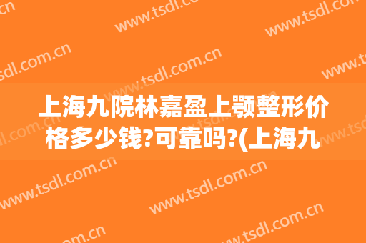 上海九院林嘉盈上颚整形价格多少钱?可靠吗?(上海九院做上眼睑下垂要多少钱)