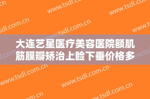 大连艺星医疗美容医院额肌筋膜瓣矫治上睑下垂价格多少钱?有哪些优势?