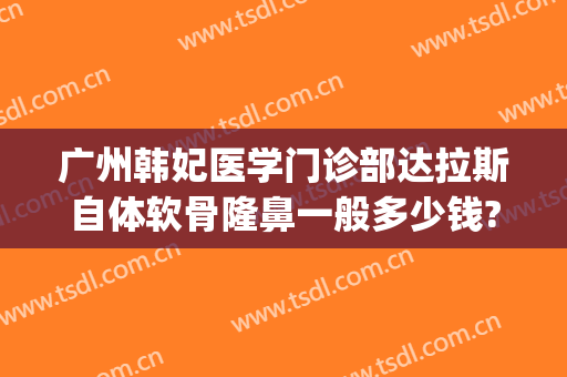 广州韩妃医学门诊部达拉斯自体软骨隆鼻一般多少钱?可靠吗?(广州韩后整形美容医院介绍)