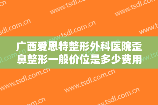 广西爱思特整形外科医院歪鼻整形一般价位是多少费用?需要多久恢复?