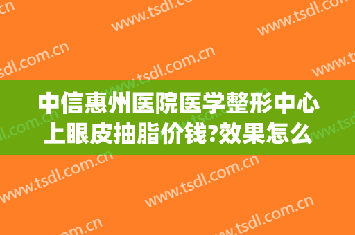 中信惠州医院医学整形中心上眼皮抽脂价钱?效果怎么样?(惠州中心医院做双眼皮怎么样)