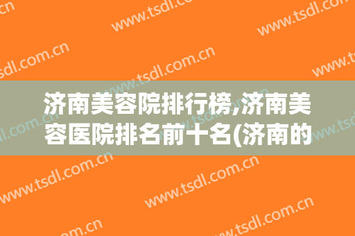 济南美容院排行榜,济南美容医院排名前十名(济南的美容医院排行)