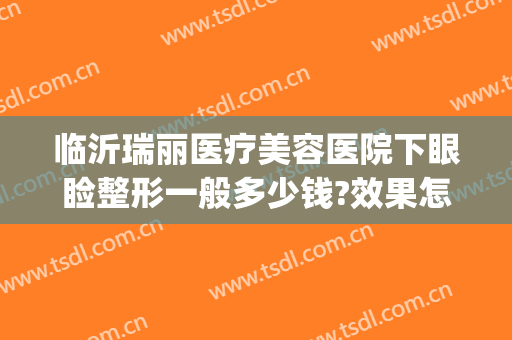 临沂瑞丽医疗美容医院下眼睑整形一般多少钱?效果怎么样?(临沂润美整形医院)