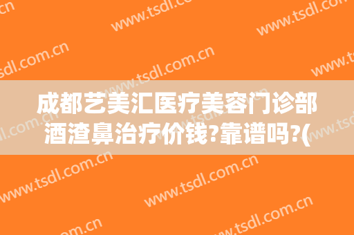 成都艺美汇医疗美容门诊部酒渣鼻治疗价钱?靠谱吗?(成都艺美整形医院)