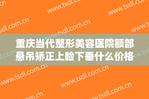 重庆当代整形美容医院额部悬吊矫正上睑下垂什么价格?有哪些优势?(重庆做上睑下垂最好的医生是)