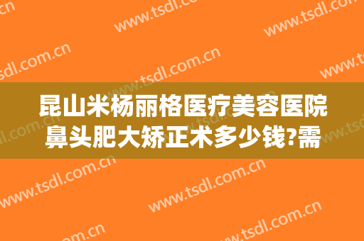 昆山米杨丽格医疗美容医院鼻头肥大矫正术多少钱?需要多久恢复?(昆山米扬丽格整形医院怎么样)