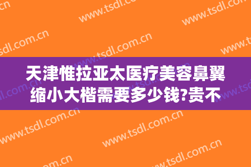 天津惟拉亚太医疗美容鼻翼缩小大楷需要多少钱?贵不贵?(天津惟拉亚太医疗美容正规吗)