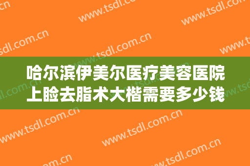 哈尔滨伊美尔医疗美容医院上睑去脂术大楷需要多少钱?好不好?(伊美尔整形哈尔滨)