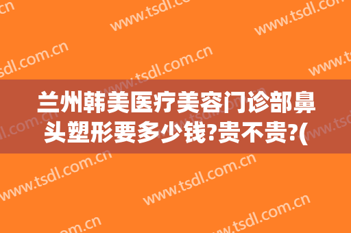 兰州韩美医疗美容门诊部鼻头塑形要多少钱?贵不贵?(兰州整形医院隆鼻价格)