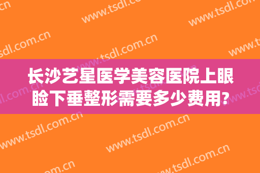 长沙艺星医学美容医院上眼睑下垂整形需要多少费用?贵不贵?(长沙眼部整形整容医院)