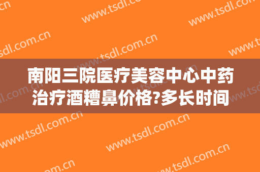 南阳三院医疗美容中心中药治疗酒糟鼻价格?多长时间恢复?(洛阳治疗酒糟鼻的医院)