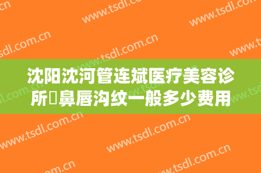 沈阳沈河管连斌医疗美容诊所袪鼻唇沟纹一般多少费用?可靠吗?(沈阳管连斌那做过鼻子)