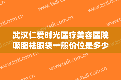 武汉仁爱时光医疗美容医院吸脂祛眼袋一般价位是多少钱?靠谱吗?(武汉哪里祛眼袋做的好)
