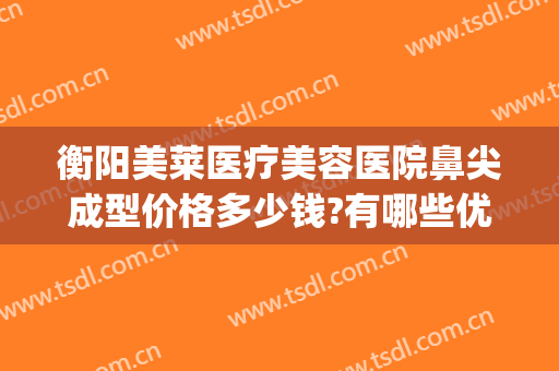 衡阳美莱医疗美容医院鼻尖成型价格多少钱?有哪些优势?(保定鼻尖整形手术价格)