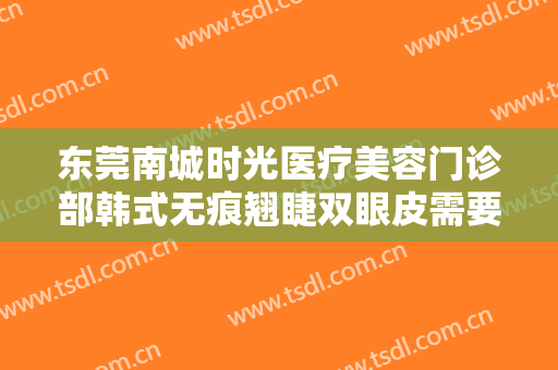 东莞南城时光医疗美容门诊部韩式无痕翘睫双眼皮需要多少钱?有哪些优势?