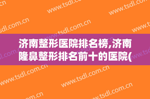 济南整形医院排名榜,济南隆鼻整形排名前十的医院(济南整形最好的医院)
