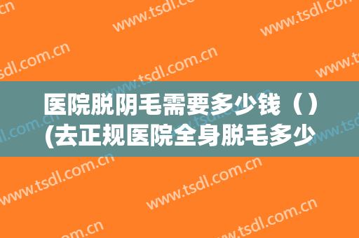 医院脱阴毛需要多少钱（）(去正规医院全身脱毛多少钱大概)