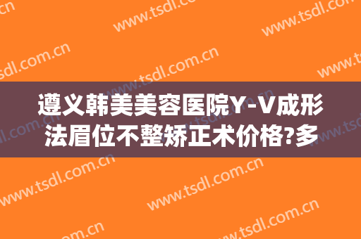 遵义韩美美容医院Y-V成形法眉位不整矫正术价格?多长时间恢复?(遵义韩美整形医院价格表)
