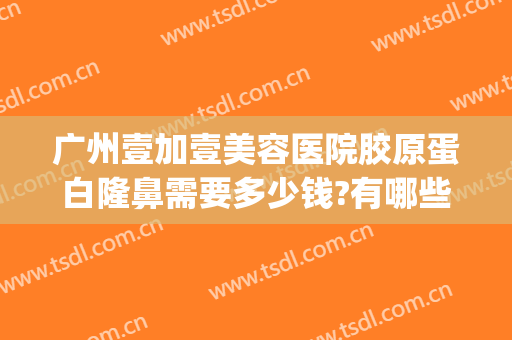 广州壹加壹美容医院胶原蛋白隆鼻需要多少钱?有哪些优势?(广州1加1整形医院)