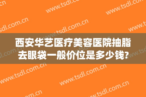西安华艺医疗美容医院抽脂去眼袋一般价位是多少钱?好不好?(华美整形抽脂多少钱)