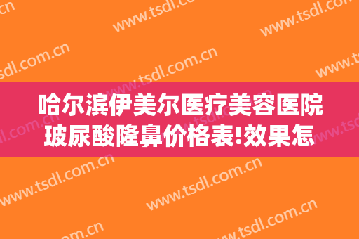 哈尔滨伊美尔医疗美容医院玻尿酸隆鼻价格表!效果怎么样?(哈尔滨伊莱美整形医院)