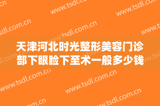 天津河北时光整形美容门诊部下眼睑下至术一般多少钱?怎么样?(天津眼部整形费用)