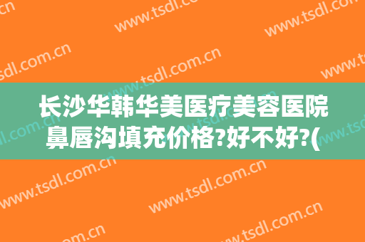 长沙华韩华美医疗美容医院鼻唇沟填充价格?好不好?(长沙华韩华美整形医院电话)