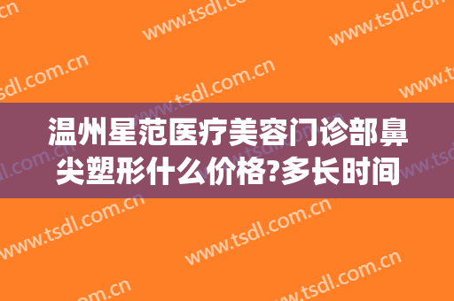 温州星范医疗美容门诊部鼻尖塑形什么价格?多长时间恢复?(温州星范整形医院院长)