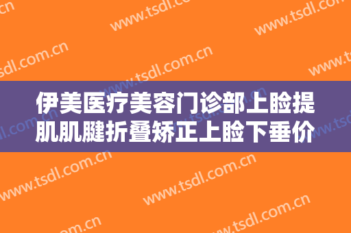 伊美医疗美容门诊部上睑提肌肌腱折叠矫正上睑下垂价格表!效果怎么样?
