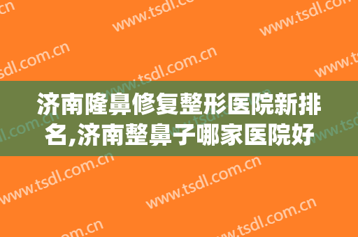 济南隆鼻修复整形医院新排名,济南整鼻子哪家医院好？(济南排名前十的整容医院有哪几家?)