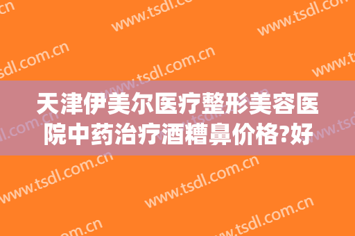 天津伊美尔医疗整形美容医院中药治疗酒糟鼻价格?好不好?(天津治酒糟鼻的医院哪家好)
