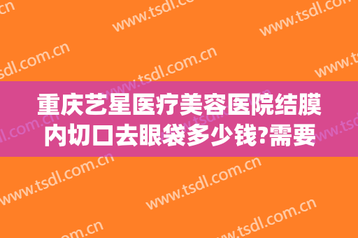 重庆艺星医疗美容医院结膜内切口去眼袋多少钱?需要多久恢复?(重庆哪里去眼袋手术做的好)