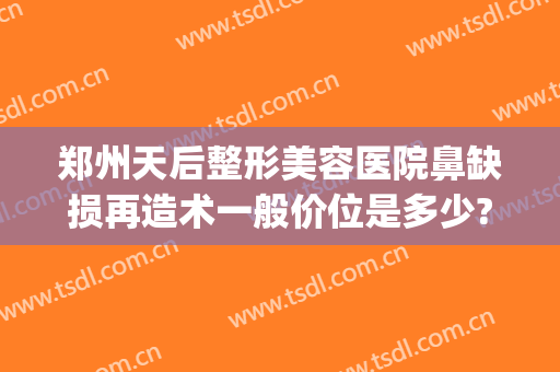 郑州天后整形美容医院鼻缺损再造术一般价位是多少?可靠吗?(郑州天后整容医院好吗)