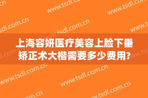 上海容妍医疗美容上脸下垂矫正术大楷需要多少费用?多长时间恢复?(上海容妍医美怎么样)