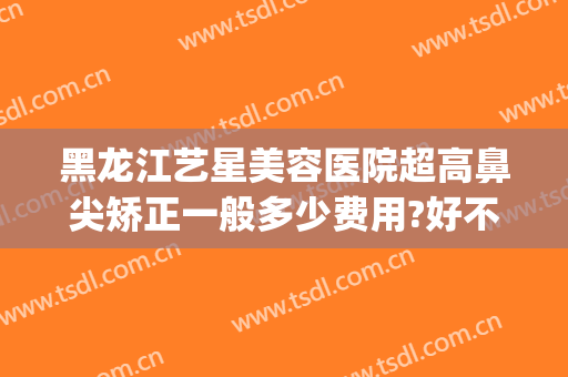 黑龙江艺星美容医院超高鼻尖矫正一般多少费用?好不好?(艺星知名的整形美容医院)