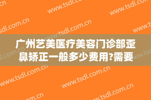 广州艺美医疗美容门诊部歪鼻矫正一般多少费用?需要多久恢复?(广州艺美做鼻子做得好吗)