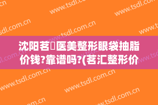 沈阳茗湲医美整形眼袋抽脂价钱?靠谱吗?(茗汇整形价格表)