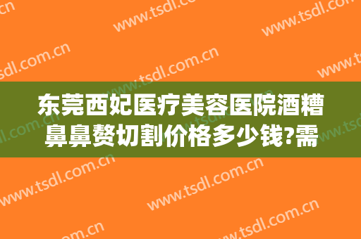 东莞西妃医疗美容医院酒糟鼻鼻赘切割价格多少钱?需要多久恢复?(酒糟鼻鼻赘切割手术住院多久)