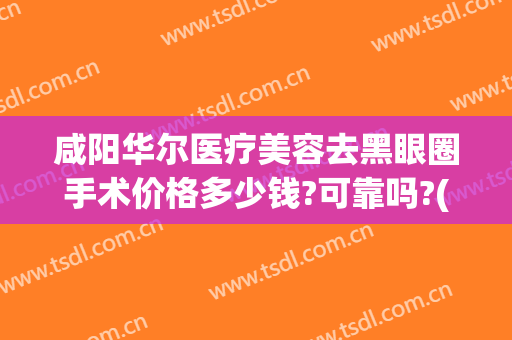 咸阳华尔医疗美容去黑眼圈手术价格多少钱?可靠吗?(手术治疗黑眼圈大概多少钱)