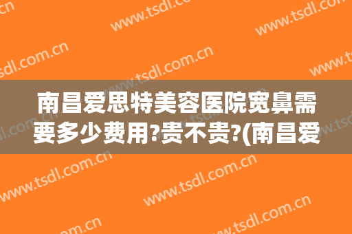 南昌爱思特美容医院宽鼻需要多少费用?贵不贵?(南昌爱思特整容医院)