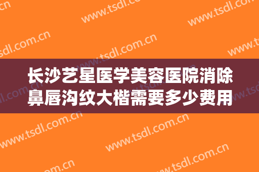 长沙艺星医学美容医院消除鼻唇沟纹大楷需要多少费用?有哪些优势?(长沙艺星医学美容医院口碑好吗)