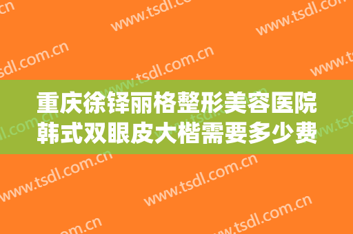 重庆徐铎丽格整形美容医院韩式双眼皮大楷需要多少费用?可靠吗?(重庆做双眼皮专家排名)