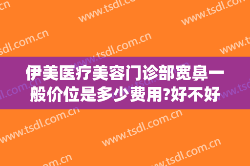 伊美医疗美容门诊部宽鼻一般价位是多少费用?好不好?(伊美美容整形医院)