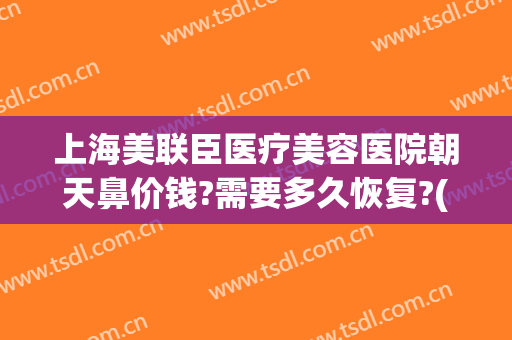 上海美联臣医疗美容医院朝天鼻价钱?需要多久恢复?(上海美联臣做鼻综合怎么样)