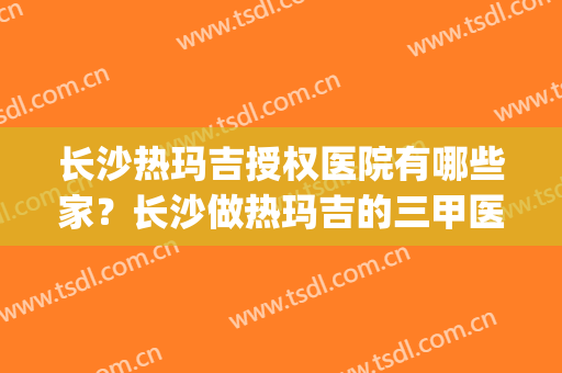 长沙热玛吉授权医院有哪些家？长沙做热玛吉的三甲医院(长沙可以做热玛吉的医院)