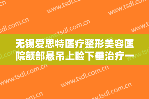 无锡爱思特医疗整形美容医院额部悬吊上睑下垂治疗一般价位是多少费用?多长时间恢复?