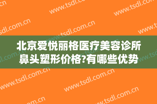 北京爱悦丽格医疗美容诊所鼻头塑形价格?有哪些优势?(北京爱悦丽格医疗美容诊所有限公司)